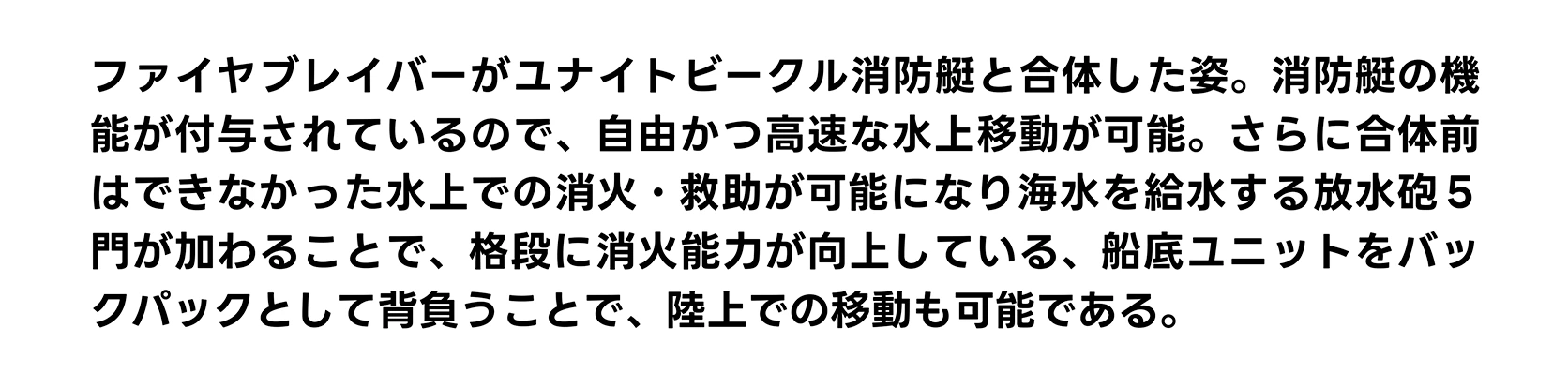 ファイヤブレイバーがユナイトビークル消防艇と合体した姿。消防艇の機能が付与されているので、自由かつ高速な水上移動が可能。さらに合体前はできなかった水上での消火・救助が可能になり海水を給水する放水砲５門が加わることで、格段に消火能力が向上している、船底ユニットをバックパックとして背負うことで、陸上での移動も可能である。