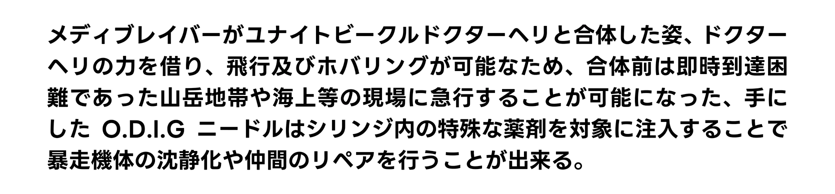 メディブレイバーがユナイトビークルドクターヘリと合体した姿、ドクターヘリの力を借り、飛行及びホバリングが可能なため、合体前は即時到達困難であった山岳地帯や海上等の現場に急行することが可能になった、手にしたO.D.I.Gニードルはシリンジ内の特殊な薬剤を対象に注入することで暴走機体の沈静化や仲間のリペアを行うことが出来る。