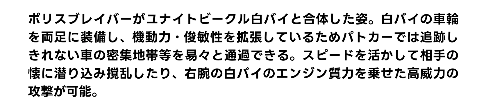 ポリスブレイバーがユナイトビークル白バイと合体した姿。白バイの車輪を両足に装備し、機動力・俊敏性を拡張しているためパトカーでは追跡しきれない車の密集地帯等を易々と通過できる。スピードを活かして相手の懐に潜り込み撹乱したり、右腕の白バイのエンジン質力を乗せた高威力の攻撃が可能。