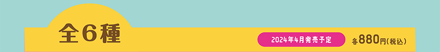全6種｜2024年4月発売予定｜各880円（税込）
