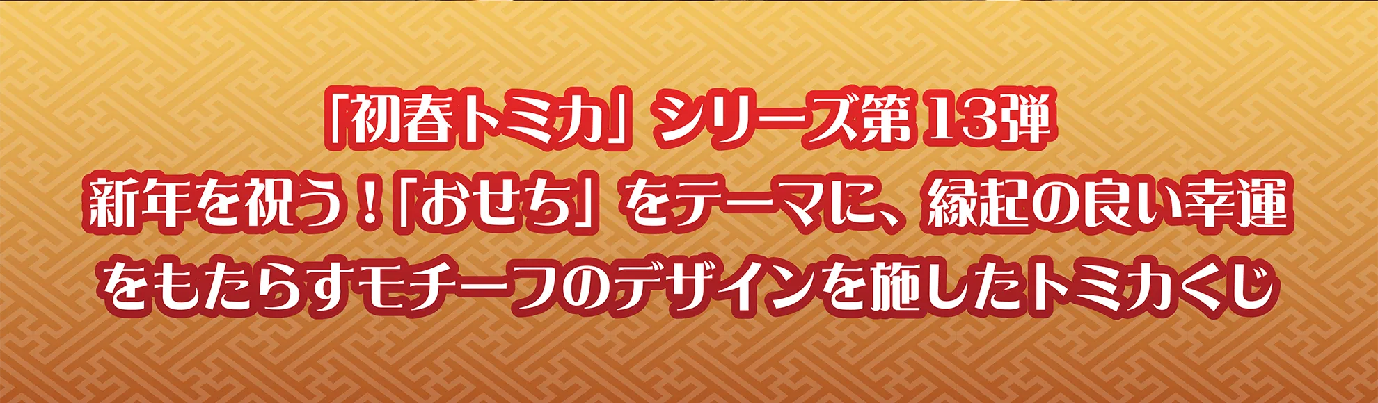 「初春トミカ」シリーズ 第13弾｜新年を祝う！ 「おせち」をテーマに、縁起の良い幸運をもたらすモチーフのデザインを施したトミカくじ
