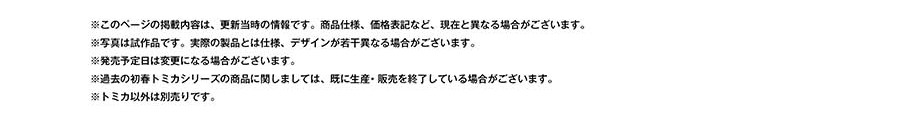 ※このページの掲載内容は、更新当時の情報です。商品仕様、価格表記など、現在と異なる場合がございます。※写真は試作品です。実際の製品とは仕様、デザインが若干異なる場合がございます。※発売予定日は変更になる場合がございます。※過去の初春トミカシリーズの商品に関しましては、既に生産・販売を終了している場合がございます。※トミカ以外は別売りです。