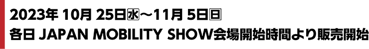 2023年10月25日(水)〜11月5日(日)各日JAPAN MOBILITY SHOW会場開始時間より販売開始