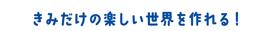 きみだけの楽しい世界を作れる！
