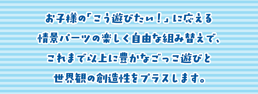お子様の「こう遊びたい！」に応える情景パーツの楽しく自由な組み替えで、これまで以上に豊かなごっこ遊びと世界観の創造性をプラスします。