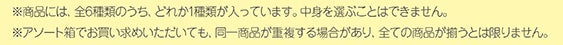 ※商品には、全6種類のうち、どれか1種類が入っています。中身を選ぶことはできません。※アソート箱でお買い求めいただいても、同一商品が重複する場合があり、全ての商品が揃うとは限りません。 