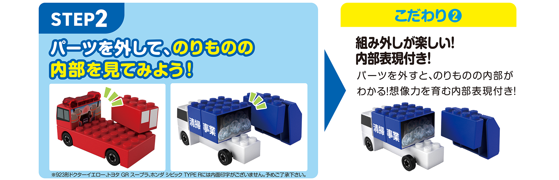 STEP2｜パーツを外して、のりものの内部を見てみよう！ → こだわり(2)｜組み外しが楽しい！内部表現付き！｜※923形ドクターイエロー、トヨタ GR スープラ、ホンダ シビック TYPE Rには内部印字がございません。予めご了承ください。｜パーツを外すと、のりものの内部がわかる！想像力を育む内部表現付き！