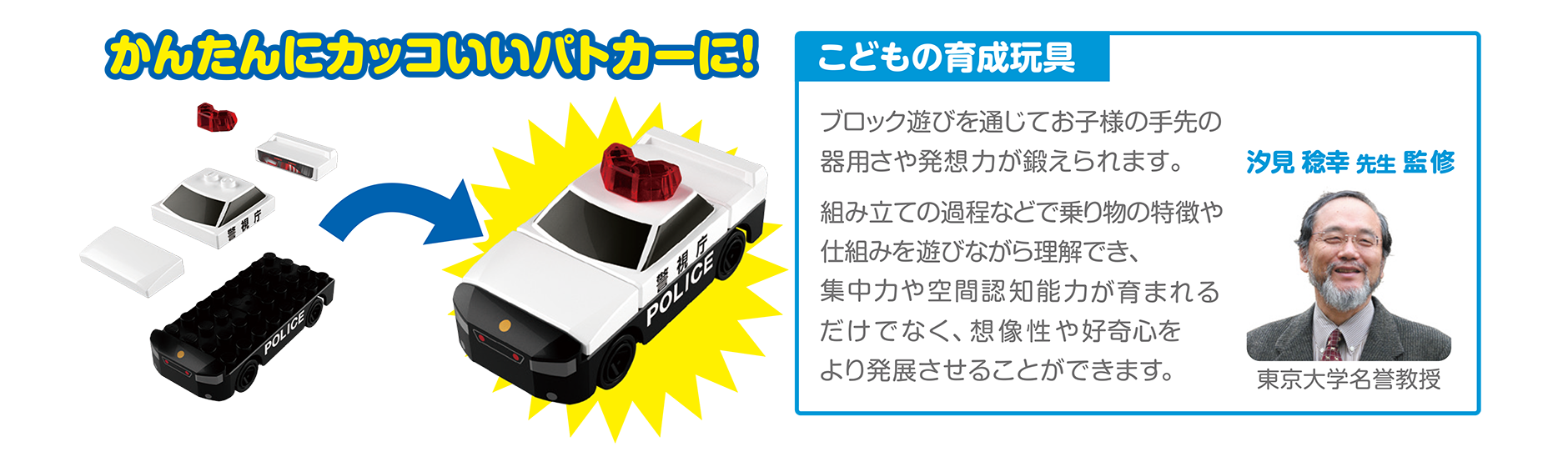 かんたんにカッコいいパトロールカーに！｜こどもの育成玩具「ブロック遊びを通じてお子様の手先の器用さや発想力が鍛えられます。組み立ての過程などで乗り物の特徴や仕組みを遊びながら理解でき、集中力や空間認知能力が育まれるだけでなく、創造性や好奇心をより発展させることができます。」（汐見稔幸先生監修｜東京大学名誉教授）