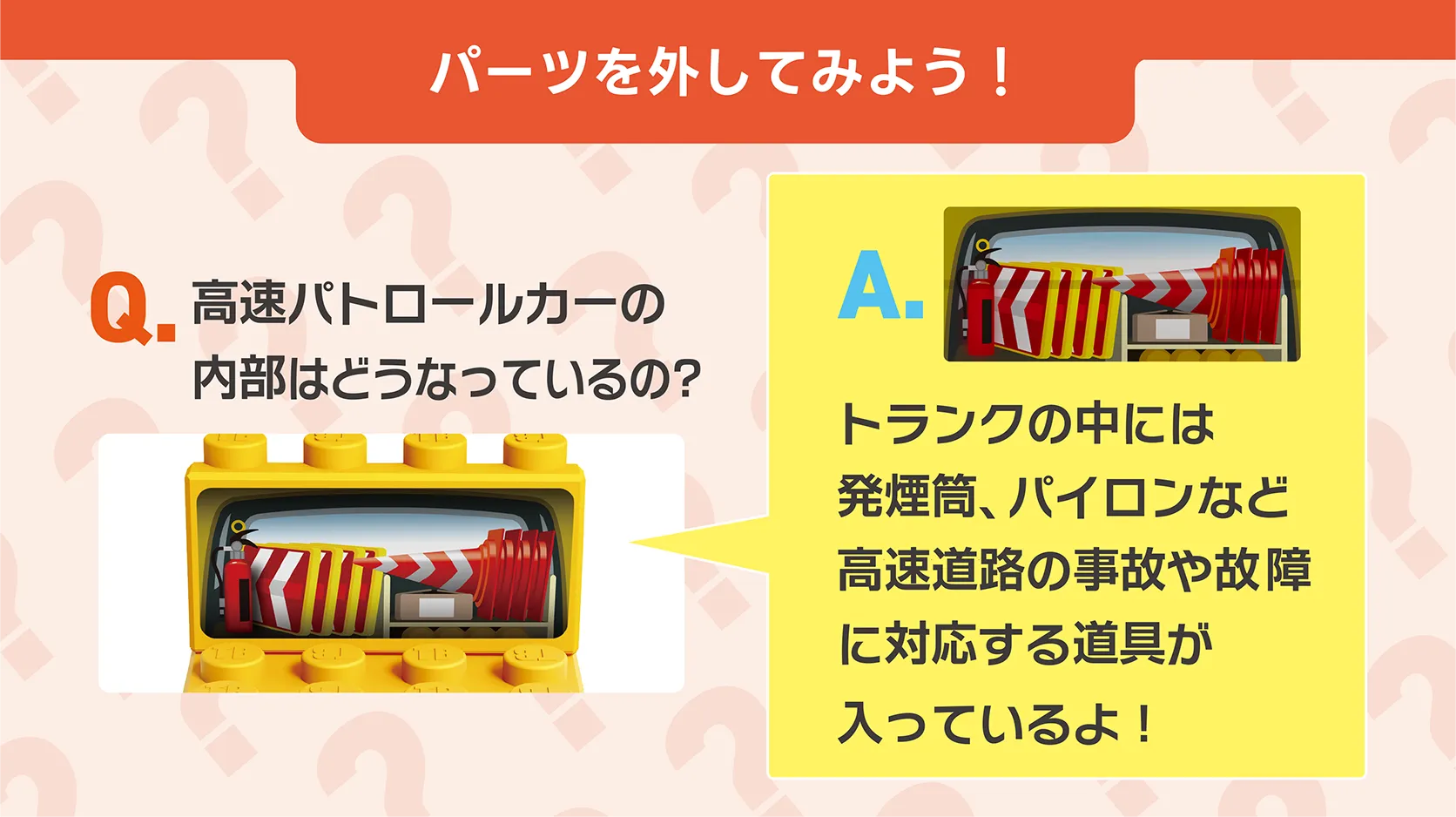 パーツを外してみよう！｜Q.高速パトロールカーの内部はどうなっているの？｜A.トランクの中には発煙筒、パイロンなど高速道路の事故や故障に対応する道具が入っているよ！