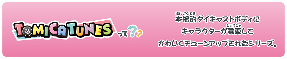 TOMICA TUNESって？？ 本格的ダイキャストボディにキャラクターが乗車してかわいくチューンアップされたシリーズ。