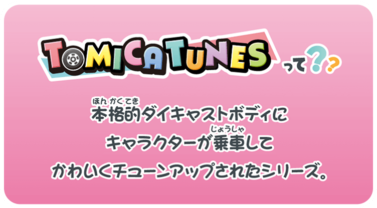 TOMICA TUNESって？？ 本格的ダイキャストボディにキャラクターが乗車してかわいくチューンアップされたシリーズ。
