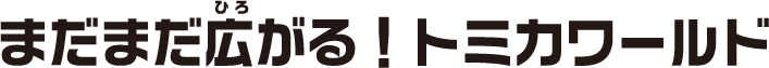 まだまだ広がる！トミカワールド！