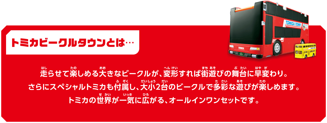 トミカビークルタウンとは… 走らせて楽しめる大きなビークルが、変形すれば街遊びの舞台に早変わり。さらにスペシャルトミカも付属し、大小2台のビークルで多彩な遊びが楽しめます。トミカの世界が一気に広がる、オールインワンセットです。