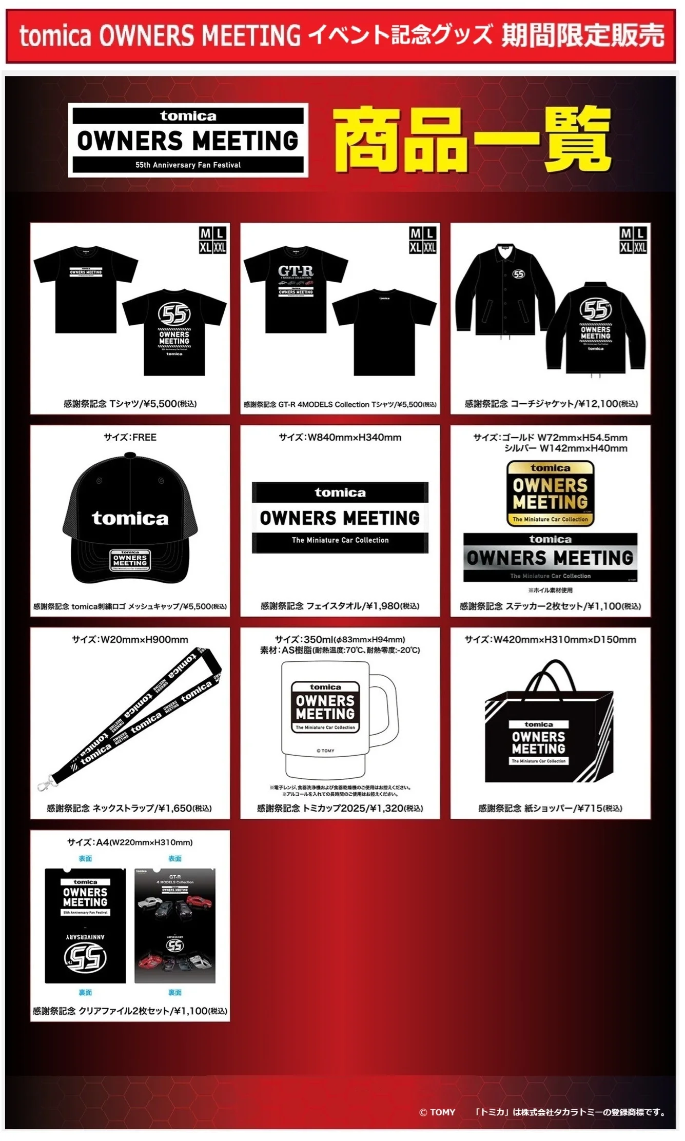 「TOMICA OWNERS MEETING」イベント記念グッズ 期間限定販売|グッズ|感謝祭記念 Tシャツ/¥5,500(税込)|感謝祭記念 GT-R 4MODELS Collection Tシャツ/¥5,500(税込)|感謝祭記念 コーチジャケット/¥12,100(税込)|感謝祭記念 tomica刺繍ロゴ メッシュキャップ/¥5,500(税込)|感謝祭記念 フェイスタオル/¥1,980(税込)|感謝祭記念 ステッカー2枚セット/¥1,100(税込)|感謝祭記念 ネックストラップ/¥1,650(税込)|感謝祭記念 トミカップ/¥1,320(税込)|感謝祭記念 紙ショッパー/¥715(税込)|感謝祭記念 クリアファイル2枚セット/¥1,100(税込)