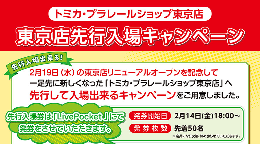 『トミカ・プラレールショップ東京店 東京店先行入場キャンペーン』|先行入場出来る!2月19日(水)の東京店リニューアルオープンを記念してひと足さきに新しくなった「トミカ・プラレールショップ東京店」へ先行して入場出来るキャンペーンをご用意しました。|先行入場券は「LivePocket」にて発券をさせていただきます。⚫︎発券開始日:2月14日(金)18:00〜⚫︎発券枚数:先着50名 ※定員になり次第、締め切らせていただきます。