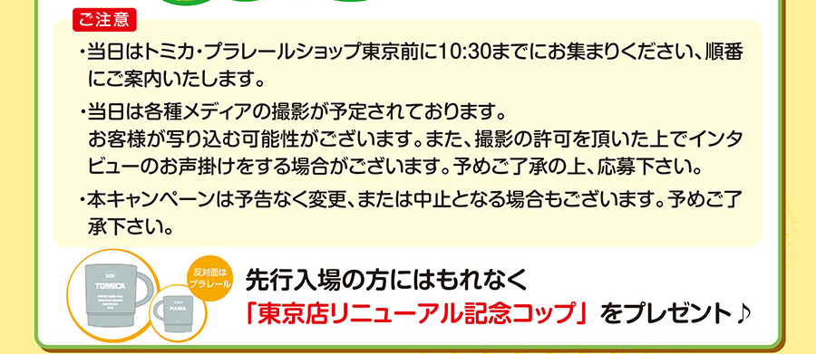 ご注意|当日はトミカ・プラレールショップ東京店前に10:30までにお集まりください、順番にご案内いたします。|当日は各種メディアの撮影が予定されております。お客様が写り込む可能性がございます。予めご了承の上、応募下さい。|本キャンペーンは予告なく変更、または中止となる場合もございます。予めご了承下さい。|先行入場の方にはもれなく「東京店リニューアル記念コップ」をプレゼント🎵