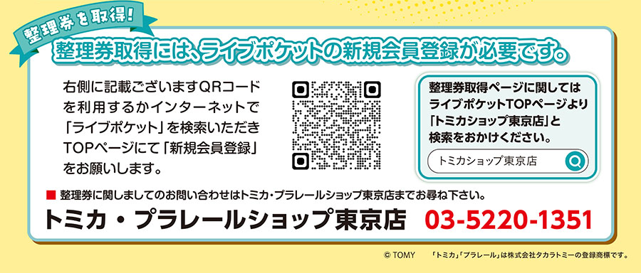 整理券を取得! 整理券取得には、ライブポケットの新規会員登録が必要です。|右側に記載ございますQRコードを利用するかインターネットで「ライブポケット」を検索いただき、TOPページにて「新規会員登録」をお願いします。整理券取得ページに関しては、ライブポケットTOPページより「トミカショップ東京店」と検索をおかけください。|整理券に関しましてのお問い合わせは、トミカ・プラレールショップ東京店までお尋ね下さい。トミカ・プアレールショップ東京店:03-5220-1351
