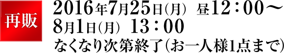 再販 2016年7月25日（月） 昼12：00～8月1日（月） 13：00なくなり次第終了（お一人様1点まで）