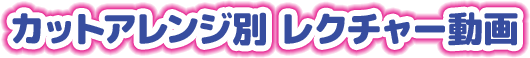 カットアレンジ別 レクチャー動画