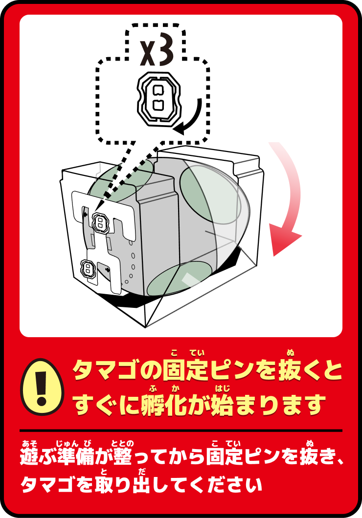 タマゴの固定ピンを抜くとすぐに孵化が始まります。遊ぶ準備が整ってから固定ピンを抜き、タマゴを取り出してください。