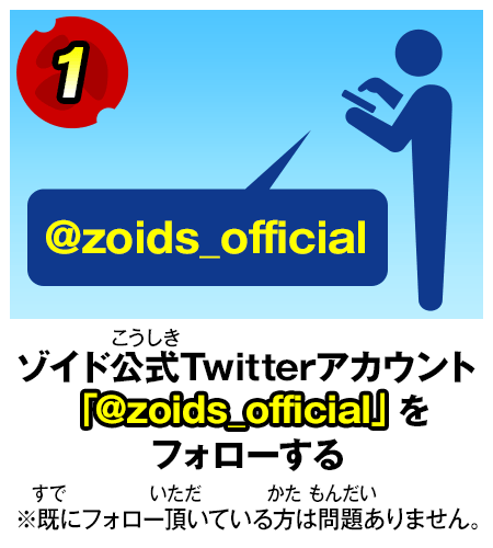 1.ゾイド公式Twitterアカウント 「@zoids_official」をフォローする ※既にフォロー頂いている方は問題ありません。