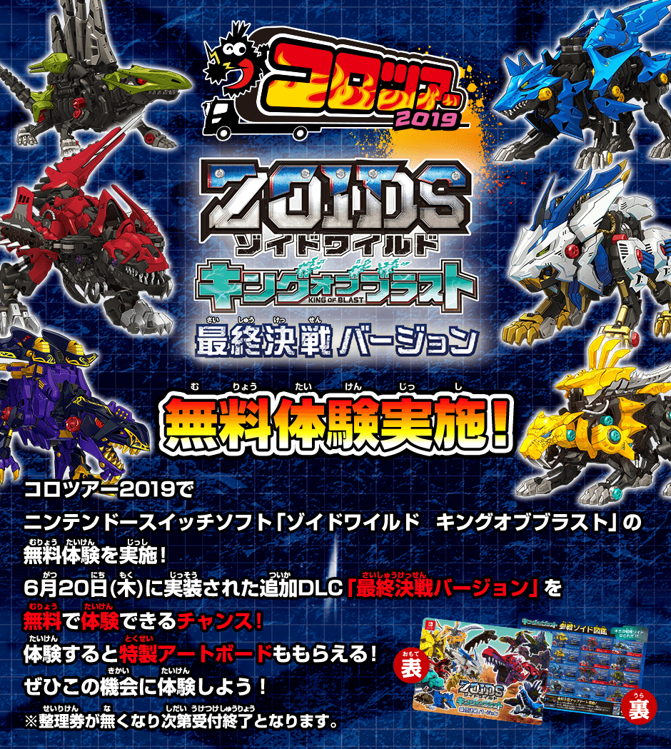 コロツアー2019 ゾイドワイルドキングオブブラスト 最終決戦バージョン 無料体験実施！コロツアー2019でニンテンドースイッチソフト「ゾイドワイルド　キングオブブラスト」の無料体験を実施！6月20日(木)に実装された追加DLC「最終決戦バージョン」を無料で体験できるチャンス！体験すると特製アートボードももらえる！ぜひこの機会に体験しよう！※整理券が無くなり次第受付終了となります。