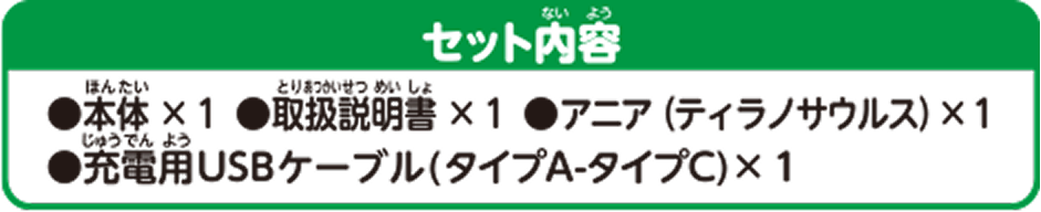 セット内容 ●本体×1 ●取扱説明書×1 ●アニア（ティラノサウルス）×1 ●充電用USBケーブル（タイプA-タイプC）×1