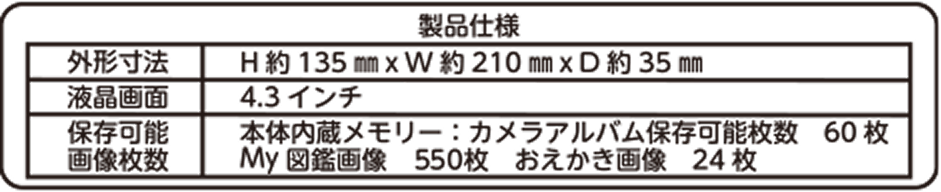 製品仕様 外形寸法 H約135mm × W約210mm × D約35mm 液晶画面 4.3インチ 保存可能画像枚数 本体内蔵メモリー：カメラアルバム保存可能枚数 60枚 My図鑑画像 550枚 おえかき画像 24枚