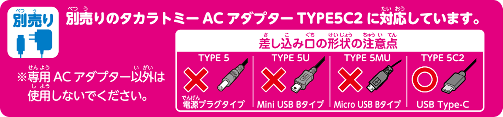 別売り 別売りのタカラトミーACアダプターTYPE5C2に対応しています。 ※専用ACアダプター以外は使用しないでください。