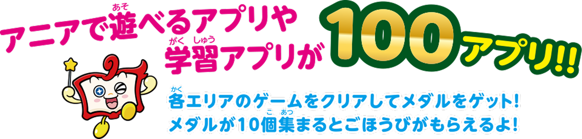 アニアで遊べるアプリや学習アプリが100アプリ！！ 各エリアのゲームをクリアしてメダルをゲット！ メダルが10個集まるとごほうびがもらえるよ！