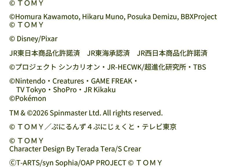 
© ＴＯＭＹ
　
©Homura Kawamoto, Hikaru Muno, Posuka Demizu, BBXProject
© ＴＯＭＹ
　
© Disney/Pixar
　
JR東日本商品化許諾済　JR東海承認済　JR西日本商品化許諾済
　
©プロジェクト シンカリオン・JR-HECWK/超進化研究所・TBS
　
©Nintendo・Creatures・GAME FREAK・
　TV Tokyo・ShoPro・JR Kikaku
©Pokémon
　
TM & ©2026 Spinmaster Ltd. All rights reserved.
　
© ＴＯＭＹ／ぷにるんず４ぷにじぇくと・テレビ東京
　
© ＴＯＭＹ
Character Design By Terada Tera/S Crear
　
ⒸT-ARTS/syn Sophia/OAP PROJECT © ＴＯＭＹ