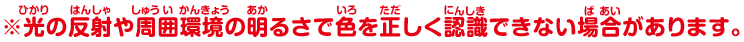 ※光の反射や周囲環境の明るさで色を正しく認識できない場合があります。