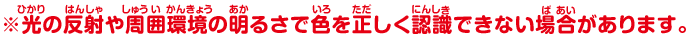 ※光の反射や周囲環境の明るさで色を正しく認識できない場合があります。
