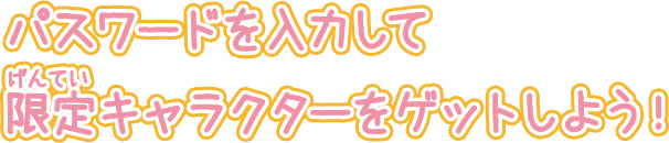パスワードを入力して限定キャラクターをゲットしよう!